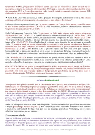 testemunhas de Deus, porque temos asseverado contra Deus que ele ressuscitou a Cristo, ao qual ele não
ressuscitou, se é certo que os mortos não ressuscitam. 16 Porque, se os mortos não ressuscitam, também Cristo
não ressuscitou. 17 E, se Cristo não ressuscitou, é vã a vossa fé, e ainda permaneceis nos vossos pecados. 18 E
ainda mais: os que dormiram em Cristo pereceram.
► Resp. 5. Se Cristo não ressuscitou, é inútil a pregação do evangelho e até mesmo nossa fé. “Se a nossa
esperança em Cristo se limita apenas a esta vida, somos os mais infelizes dos homens.”
Paulo concluiu seu argumento dizendo que “se a nossa esperança em Cristo se limita apenas a esta vida, somos
os mais infelizes de todos os homens” (1Co 15:19). Mas, ao contrário, Cristo de fato ressuscitou e Se tornou
“as primícias dos que dormem” (1Co 15:20).
Então Paulo comparou Cristo com Adão: “Assim como, em Adão, todos morrem, assim também todos serão
vivificados em Cristo” (1Co 15:22), e especificou quando será essa ressurreição geral: “na Sua vinda” (1Co
15:23). Posteriormente, no mesmo capítulo, ele continuou com a comparação dos dois “Adões” (1Co 15:45-
49). O primeiro homem foi feito do pó, mas o Homem celestial é do Céu; por isso, um dia também seremos
iguais a Ele (1Co 15:47-49). O significado disso é explicado numa descrição do que acontece na segunda
vinda: “A trombeta soará, os mortos ressuscitarão incorruptíveis, e nós seremos transformados. Porque é
necessário que este corpo corruptível se revista da incorruptibilidade, e que o corpo mortal se revista da
imortalidade” (1Co 15:52, 53). Embora Adão a princípio tenha sido feito para viver para sempre, a
humanidade logo se deteriorou a ponto de viver apenas por um período de tempo relativamente curto. Se
vamos herdar a vida eterna, precisamos ser transformados para durar para sempre, e isso nos será concedido.
Leia 1 Coríntios 15:23-26. Embora estejamos imersos no grande conflito, e ainda que a morte, o mal e as
forças satânicas pareçam dominar o mundo, o que esses versos dizem sobre o final do grande conflito? Como
aprender a olhar além do que vemos e captar o que essas promessas significam para cada um de nós?
(1Co 15:23-26) 23 Cada um, porém, por sua própria ordem: Cristo, as primícias; depois, os que são de Cristo,
na sua vinda. 24 E, então, virá o fim, quando ele entregar o reino ao Deus e Pai, quando houver destruído todo
principado, bem como toda potestade e poder. 25 Porque convém que ele reine até que haja posto todos os
inimigos debaixo dos pés. 26 O último inimigo a ser destruído é a morte.
❉ Sexta - Estudo adicional
“Pelo pecado, não apenas o homem, mas a Terra também havia passado para o controle do maligno, e ela
também devia ser restaurada pelo plano da redenção. Quando Deus criou Adão, deu-lhe o domínio da Terra,
mas ao ceder à tentação, ele se colocou sob o poder de Satanás, e o domínio que exercia passou para aquele
que o venceu. Assim, Satanás se tornou ‘o deus deste mundo’ (2Co 4:4, NTLH). Ele usurpou o domínio sobre
a Terra que, originalmente, havia sido concedido a Adão. Mas Cristo, pagando a penalidade do pecado por
meio de Seu sacrifício, não somente redimiria o homem, mas recuperaria o domínio do qual ele havia sido
privado. Tudo que foi perdido pelo primeiro Adão será restaurado pelo segundo”. (Ellen G. White, The Signs
of the Times, 4 de novembro de 1908).
Porém, ao olhar para o mundo ao redor, é fácil esquecer a verdade fundamental de que Satanás está derrotado
e de que “pouco tempo lhe resta” (Ap 12:12). Mas a intervenção divina resolverá o problema do mal. Somente
a intervenção sobrenatural de Deus trará para nós as mudanças prometidas. Certamente, não podemos
solucionar os problemas por nós mesmos.
Perguntas para reflexão
“Fraca e defeituosa, precisando constantemente ser advertida e aconselhada, a igreja é, contudo, objeto da
suprema atenção de Cristo. Ele está fazendo experiências com a graça nos corações humanos, e está efetuando
transformações de caráter que deixam os anjos assombrados e fazem com que eles expressem sua alegria em
cânticos de louvor. Eles se alegram ao pensar que seres humanos pecaminosos e errantes possam ser
Pedidos, Dúvidas, Críticas, Sugestões:Pedidos, Dúvidas, Críticas, Sugestões: Gerson G. Ramos.Gerson G. Ramos. e-mail:e-mail: ramos@advir.comramos@advir.com
 