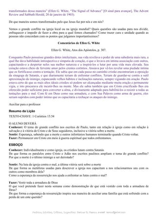 transformados dessa maneira” (Ellen G. White, “The Signal of Advance” [O sinal para avançar], The Advent
Review and Sabbath Herald, 20 de janeiro de 1903).
De que maneira somos transformados pelo que Jesus faz por nós e em nós?
Vemos o grande conflito na igreja local ou na igreja mundial? Quais questões são usadas para nos dividir,
enfraquecer e impedir de fazer a obra para a qual fomos chamados? Como trazer cura e unidade quando as
pessoas não concordam com os pontos que julgamos importantíssimos?
Comentários de Ellen G. White
Ellen G. White, Atos dos Apóstolos, p. 307.
Conquanto Paulo possuísse grandes dotes intelectuais, sua vida revelava o poder de uma sabedoria mais rara, a
qual lhe dava habilidade introspectiva e simpatia de coração, o que o levava em íntima associação com outros,
capacitando-o a despertar neles sua melhor natureza e a inspirá-los a lutar por uma vida mais elevada. Seu
coração estava cheio de fervente amor pelos crentes coríntios. Ansiava por vê-los revelar uma piedade íntima
que os fortificasse contra a tentação. Ele sabia que em cada passo no caminho cristão encontrariam a oposição
da sinagoga de Satanás, e que diariamente teriam de enfrentar conflitos. Teriam de guardar-se contra a sutil
aproximação do inimigo, espancando velhos hábitos e inclinações naturais, sempre vigiando em oração. Paulo
estava certo de que as mais altos ideais cristãos só podem ser alcançadas mediante muita oração e permanente
vigia, e isto procurava ele incutir-lhes na mente. Mas ele sabia também que em Cristo crucificado lhes era
oferecido poder suficiente para converter a alma, e divinamente adaptado para habilitá-los a resistir a todas as
tentações para o mal. Com fé em Deus como sua armadura, e com Sua Palavra como arma de guerra, eles
seriam supridos com poder íntimo que os capacitaria a rechaçar os ataques do inimigo.
Auxiliar para o professor
Resumo da Lição
TEXTO-CHAVE: 1 Coríntios 15:54
O ALUNO DEVERÁ
Conhecer: O tema do grande conflito nos escritos de Paulo, tanto em relação à igreja como em relação à
salvação e à vitória de Cristo e de Seus seguidores, inclusive a vitória sobre a morte.
Sentir: Esperança, sabendo que a morte e outros infortúnios humanos terminarão quando Cristo voltar.
Fazer: Permanecer em Cristo em meio à guerra espiritual que todos enfrentamos.
ESBOÇO
Conhecer: Individualmente e como igreja, os cristãos lutam contra Satanás
De que forma os paralelos entre Cristo e Adão nos escritos paulinos ampliam o tema do grande conflito?
Por que a morte é o último inimigo a ser derrotado?
Sentir: Na luta da igreja contra o mal, a última vitória será sobre a morte
De que forma as metáforas usadas para descrever a igreja nos capacitam a nos relacionarmos uns com os
outros como membros dela?
Como a esperança da ressurreição nos ajuda a enfrentar as lutas contra o mal?
Fazer: Vestir toda a armadura de Deus
O que você pretende fazer nesta semana como demonstração de que está vestido com toda a armadura de
Deus?
De que forma a esperança da ressurreição inspira sua maneira de auxiliar uma família que está sofrendo com a
perda de um ente querido?
Pedidos, Dúvidas, Críticas, Sugestões:Pedidos, Dúvidas, Críticas, Sugestões: Gerson G. Ramos.Gerson G. Ramos. e-mail:e-mail: ramos@advir.comramos@advir.com
 