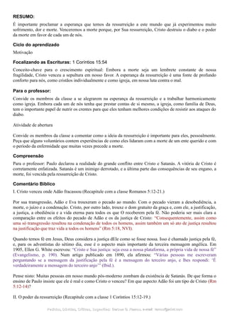 RESUMO:
É importante proclamar a esperança que temos da ressurreição a este mundo que já experimentou muito
sofrimento, dor e morte. Venceremos a morte porque, por Sua ressurreição, Cristo destruiu o diabo e o poder
da morte em favor de cada um de nós.
Ciclo do aprendizado
Motivação
Focalizando as Escrituras: 1 Coríntios 15:54
Conceito-chave para o crescimento espiritual: Embora a morte seja um lembrete constante de nossa
fragilidade, Cristo venceu a sepultura em nosso favor. A esperança da ressurreição é uma fonte de profundo
conforto para nós, como cristãos individualmente e como igreja, em nossa luta contra o mal.
Para o professor:
Convide os membros da classe a se alegrarem na esperança da ressurreição e a trabalhar harmonicamente
como igreja. Embora cada um de nós tenha que prestar contas de si mesmo, a igreja, como família de Deus,
tem o importante papel de nutrir os crentes para que eles tenham melhores condições de resistir aos ataques do
diabo.
Atividade de abertura
Convide os membros da classe a comentar como a ideia da ressurreição é importante para eles, pessoalmente.
Peça que alguns voluntários contem experiências de como eles lidaram com a morte de um ente querido e com
o período da enfermidade que muitas vezes precede a morte.
Compreensão
Para o professor: Paulo declarou a realidade do grande conflito entre Cristo e Satanás. A vitória de Cristo é
corretamente enfatizada. Satanás é um inimigo derrotado, e a última parte das consequências de seu engano, a
morte, foi vencida pela ressurreição de Cristo.
Comentário Bíblico
I. Cristo venceu onde Adão fracassou (Recapitule com a classe Romanos 5:12-21.)
Por sua transgressão, Adão e Eva trouxeram o pecado ao mundo. Com o pecado vieram a desobediência, a
morte, o juízo e a condenação. Cristo, por outro lado, trouxe o dom gratuito da graça e, com ele, a justificação,
a justiça, a obediência e a vida eterna para todos os que O receberem pela fé. Não poderia ser mais clara a
comparação entre os efeitos do pecado de Adão e os da justiça de Cristo: “Consequentemente, assim como
uma só transgressão resultou na condenação de todos os homens, assim também um só ato de justiça resultou
na justificação que traz vida a todos os homens” (Rm 5:18, NVI).
Quando temos fé em Jesus, Deus considera a justiça dEle como se fosse nossa. Isso é chamado justiça pela fé,
e, para os adventistas do sétimo dia, esse é o aspecto mais importante da terceira mensagem angélica. Em
1905, Ellen G. White escreveu: “Cristo e Sua justiça: seja essa a nossa plataforma, a própria vida de nossa fé”
(Evangelismo, p. 190). Num artigo publicado em 1890, ela afirmou: “Várias pessoas me escreveram
perguntando se a mensagem da justificação pela fé é a mensagem do terceiro anjo, e lhes respondi: ‘É
verdadeiramente a mensagem do terceiro anjo’” (Ibid.).
Pense nisto: Muitas pessoas em nosso mundo pós-moderno zombam da existência de Satanás. De que forma o
ensino de Paulo insiste que ele é real e como Cristo o venceu? Em que aspecto Adão foi um tipo de Cristo (Rm
5:12-14)?
II. O poder da ressurreição (Recapitule com a classe 1 Coríntios 15:12-19.)
Pedidos, Dúvidas, Críticas, Sugestões:Pedidos, Dúvidas, Críticas, Sugestões: Gerson G. Ramos.Gerson G. Ramos. e-mail:e-mail: ramos@advir.comramos@advir.com
 