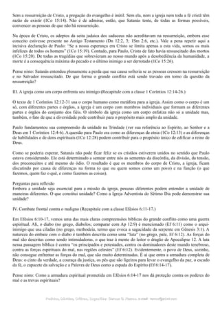 Sem a ressurreição de Cristo, a pregação do evangelho é inútil. Sem ela, nem a igreja nem toda a fé cristã têm
razão de existir (1Co 15:14). Não é de admirar, então, que Satanás tente, de todas as formas possíveis,
convencer as pessoas de que não há ressurreição.
Na época de Cristo, os adeptos da seita judaica dos saduceus não acreditavam na ressurreição, embora esse
conceito estivesse presente no Antigo Testamento (Dn 12:2, 3; 1Sm 2:6, etc.). Vale a pena repetir aqui a
incisiva declaração de Paulo: “Se a nossa esperança em Cristo se limita apenas a esta vida, somos os mais
infelizes de todos os homens” (1Co 15:19). Contudo, para Paulo, Cristo de fato havia ressuscitado dos mortos
(1Co 15:20). De todas as tragédias que sobrevieram ao nosso mundo após a desobediência da humanidade, a
morte é a consequência máxima do pecado e o último inimigo a ser derrotado (1Co 15:26).
Pense nisto: Satanás entendeu plenamente a perda que sua causa sofreria se as pessoas cressem na ressurreição
e no Salvador ressuscitado. De que forma o grande conflito está sendo travado em torno da questão da
ressurreição?
III. A igreja como um corpo enfrenta seu inimigo (Recapitule com a classe 1 Coríntios 12:14-26.)
O texto de 1 Coríntios 12:12-31 usa o corpo humano como metáfora para a igreja. Assim como o corpo é um
só, com diferentes partes e órgãos, a igreja é um corpo com membros individuais que formam as diferentes
partes e órgãos do conjunto dos fiéis. O símbolo da igreja como um corpo enfatiza não só a unidade mas,
também, o fato de que a diversidade pode contribuir para o propósito mais amplo da unidade.
Paulo fundamentou sua compreensão da unidade na Trindade (ver sua referência ao Espírito, ao Senhor e a
Deus em 1 Coríntios 12:4-6). A questão para Paulo era como as diferenças de etnia (1Co 12:13) e as diferenças
de habilidades e de dons espirituais (1Co 12:28) podem contribuir para o propósito único de edificar o reino de
Deus.
Como se poderia esperar, Satanás não pode ficar feliz se os cristãos estiverem unidos no sentido que Paulo
estava considerando. Ele está determinado a semear entre nós as sementes da discórdia, da divisão, da tensão,
dos preconceitos e até mesmo do ódio. O resultado é que os membros do corpo de Cristo, a igreja, ficam
discutindo por causa de diferenças na forma (o que ou quem somos como um povo) e na função (o que
fazemos, quem faz o quê, e como fazemos as coisas).
Perguntas para reflexão
Embora a unidade seja essencial para a missão da igreja, pessoas diferentes podem entender a unidade de
maneiras diferentes. O que constitui unidade? Como a Igreja Adventista do Sétimo Dia pode demonstrar sua
unidade?
IV. Combate frontal contra o maligno (Recapitule com a classe Efésios 6:11-17.)
Em Efésios 6:10-17, vemos uma das mais claras compreensões bíblicas do grande conflito como uma guerra
espiritual. Ali, o diabo (no grego, diabolos; comparar com Ap 12:9) é mencionado (Ef 6:11) como o arqui-
inimigo que usa ciladas (no grego, methodeia, termo que evoca a sagacidade da serpente em Gênesis 3:1). A
natureza do embate com o diabo é também descrita como uma “luta” (no grego, pale, Ef 6:12). As forças do
mal são descritas como sendo intimidadoras, o que traz à mente do leitor o dragão de Apocalipse 12. A luta
nessa passagem bíblica é contra “os principados e potestades, contra os dominadores deste mundo tenebroso,
contra as forças espirituais do mal, nas regiões celestes” (Ef 6:12). Evidentemente, o povo de Deus, sozinho,
não consegue enfrentar as forças do mal, que são muito determinadas. É aí que entra a armadura completa de
Deus: o cinto da verdade, a couraça da justiça, os pés que são ligeiros para levar o evangelho da paz, o escudo
da fé, o capacete da salvação e a Palavra de Deus como a espada do Espírito (Ef 6:14-17).
Pense nisto: Como a armadura espiritual prometida em Efésios 6:14-17 nos dá proteção contra os poderes do
mal e as trevas espirituais?
Pedidos, Dúvidas, Críticas, Sugestões:Pedidos, Dúvidas, Críticas, Sugestões: Gerson G. Ramos.Gerson G. Ramos. e-mail:e-mail: ramos@advir.comramos@advir.com
 