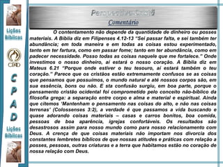 O contentamento não depende da quantidade de dinheiro ou posses
materiais. A Bíblia diz em Filipenses 4.12-13 “Sei passar falta, e sei também ter
abundância; em toda maneira e em todas as coisas estou experimentado,
tanto em ter fartura, como em passar fome; tanto em ter abundância, como em
padecer necessidade. Posso todas as coisas naquele que me fortalece.” Onde
investimos o nosso dinheiro, aí estará o nosso coração. A Bíblia diz em
Mateus 6.21 “Porque onde estiver o teu tesouro, aí estará também o teu
coração.” Parece que os cristãos estão extremamente confusos se as coisas
que pensamos que possuímos, o mundo natural e até nossos corpos são, em
sua essência, bons ou não. E sta confusão surgiu, em boa parte, porque o
pensamento cristão ocidental foi comprometido pelo conceito não-bíblico da
filosofia grega: a separação entre corpo e alma e material e espiritual. Ainda
que citemos ‘Mantenham o pensamento nas coisas do alto, e não nas coisas
terrenas’ (Colossenses 3:2), a verdade é que passamos a vida buscando e
quase adorando coisas materiais – casas e carros bonitos, boa comida,
pessoas de boa aparência, igrejas confortáveis. Os resultados são
desastrosos assim para nosso mundo como para nosso relacionamento com
Deus. A crença de que coisas materiais não importam nos divorcia dos
constantes lembretes bíblicos de que nossas atitudes e práticas com relação a
posses, pessoas, outras criaturas e a terra que habitamos estão no coração de
nossa relação com Deus.
 