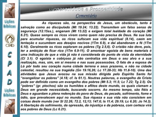 As riquezas são, na perspectiva de Jesus, um obstáculo, tanto à
salvação como ao discipulado (Mt 19.24; 13.22). Transmitem um falso senso de
segurança (12.15ss.), enganam (Mt 13.22) e exigem total lealdade do coração (Mt
6.21). Quase sempre os ricos vivem como quem não precisa de Deus. Na sua luta
para acumular riquezas, os ricos sufocam sua vida espiritual (8.14), caem em
tentação e sucumbem aos desejos nocivos (1Tm 6.9), e daí abandonam a fé (1Tm
6.10). Geralmente os ricos exploram os pobres (Tg 2.5,6). O cristão não deve, pois,
ter a ambição de ficar rico (1Tm 6.9-11). O amontoar egoísta de bens materiais é
uma indicação de que a vida já não é considerada do ponto de vista da eternidade
(Cl 3.1). O egoísta e cobiçoso já não centraliza em Deus o seu alvo e a sua
realização, mas, sim, em si mesmo e nas suas possessões. O fato de a esposa de
Ló pôr todo seu coração numa cidade terrena e seus prazeres, e não na cidade
celestial, resultou na sua tragédia (Gn 19.16,26; Lc 17.28-33; Hb 11.8-10). Uma das
atividades que Jesus avocou na sua missão dirigida pelo Espírito Santo foi
“evangelizar os pobres” (4.18; cf. Is 61.1). Noutras palavras, o evangelho de Cristo
pode ser definido como um evangelho dos pobres (Mt 5.3; 11.5; Lc 7.22; Tg 2.5). Os
“pobres” (gr. ptochos) são os humildes e aflitos deste mundo, os quais clamam a
Deus em grande necessidade, buscando socorro. Ao mesmo tempo, são fiéis a
Deus e aguardam a plena redenção do povo de Deus, do pecado, sofrimento, fome e
ódio, que prevalecem aqui no mundo. Sua riqueza e sua vida não consistem em
coisas deste mundo (ver Sl 22.26; 72.2, 12,13; 147.6; Is 11.4; 29.19; Lc 6.20; Jo 14.3).
A libertação do sofrimento, da opressão, da injustiça e da pobreza, com certeza virá
aos pobres de Deus (Lc 6.21).
 