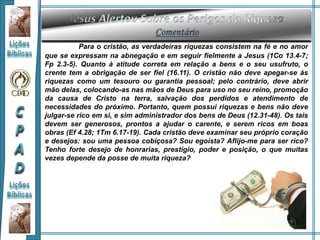 Para o cristão, as verdadeiras riquezas consistem na fé e no amor
que se expressam na abnegação e em seguir fielmente a Jesus (1Co 13.4-7;
Fp 2.3-5). Quanto à atitude correta em relação a bens e o seu usufruto, o
crente tem a obrigação de ser fiel (16.11). O cristão não deve apegar-se às
riquezas como um tesouro ou garantia pessoal; pelo contrário, deve abrir
mão delas, colocando-as nas mãos de Deus para uso no seu reino, promoção
da causa de Cristo na terra, salvação dos perdidos e atendimento de
necessidades do próximo. Portanto, quem possui riquezas e bens não deve
julgar-se rico em si, e sim administrador dos bens de Deus (12.31-48). Os tais
devem ser generosos, prontos a ajudar o carente, e serem ricos em boas
obras (Ef 4.28; 1Tm 6.17-19). Cada cristão deve examinar seu próprio coração
e desejos: sou uma pessoa cobiçosa? Sou egoísta? Aflijo-me para ser rico?
Tenho forte desejo de honrarias, prestígio, poder e posição, o que muitas
vezes depende da posse de muita riqueza?
 