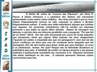 O Salmo 49, salmo da "Loucura das Riquezas", por Harry E.
Payne: A beleza intrínseca e a sabedoria dos Salmos são claramente
apresentadas neste solene salmo didático. Seu tema principal é que os ricos
ímpios frequentemente vencem na vida, enquanto os pobres e devotos
frequentemente sofrem. E emite uma nítida advertência àqueles que confiam
nas riquezas. Os versículos introdutórios (49:1-4) contêm um chamado
premente a que todos os povos dêem atenção. Depois de conseguir sua
atenção, o escritor abre seu discurso parabólico com a pergunta: "Por que hei
de eu temer" (49:5). Ele não está escrevendo por causa da inveja daqueles
que prosperam, ainda que alguns deles possam ser seus antagonistas
("quando me salteia a iniquidade dos que me perseguem"); nem tem ele tão
pouca confiança em Deus que viva em constante terror daqueles que lhe
perseguem. Ele não tem motivo para temer, ainda que seus inimigos os ricos
e os ambiciosos temam. Por quê? Porque não há felicidade duradoura ou
satisfatória para eles. A futilidade de confiar na riqueza terrestre e nas posses
materiais é graficamente ressaltada nos versículos 5-12. Riquezas terrestres
não darão satisfação no dia mau. O salmista apresenta diversas razões
convincentes para isto.
 