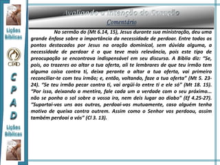 No sermão do (Mt 6.14, 15), Jesus durante sua ministração, deu uma
grande ênfase sobre a importância da necessidade de perdoar. Entre todos os
pontos destacados por Jesus na oração dominical, sem dúvida alguma, a
necessidade de perdoar é o que teve mais relevância, pois este tipo de
preocupação se encontrava indispensável em seu discurso. A Bíblia diz: “Se,
pois, ao trazeres ao altar a tua oferta, ali te lembrares de que teu irmão tem
alguma coisa contra ti, deixa perante o altar a tua oferta, vai primeiro
reconciliar-te com teu irmão; e, então, voltando, faze a tua oferta” (Mt 5. 23-
24). “Se teu irmão pecar contra ti, vai argüi-lo entre ti e ele só” (Mt 18. 15).
“Por isso, deixando a mentira, fale cada um a verdade com o seu próximo...
não se ponha o sol sobre a vossa ira, nem deis lugar ao diabo” (Ef 4.25-27).
“Suportai-vos uns aos outros, perdoai-vos mutuamente, caso alguém tenha
motivo de queixa contra outrem. Assim como o Senhor vos perdoou, assim
também perdoai a vós” (Cl 3. 13).
 