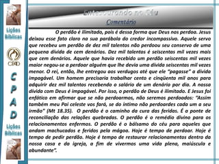 O perdão é ilimitado, pois é dessa forma que Deus nos perdoa. Jesus
deixou esse fato claro na sua parábola do credor incompassivo. Aquele servo
que recebeu um perdão de dez mil talentos não perdoou seu conservo de uma
pequena dívida de cem denários. Dez mil talentos é seiscentas mil vezes mais
que cem denários. Aquele que havia recebido um perdão seiscentas mil vezes
maior negou-se a perdoar alguém que lhe devia uma dívida seiscentas mil vezes
menor. O rei, então, lhe entregou aos verdugos até que ele “pagasse” a dívida
impagável. Um homem precisaria trabalhar cento e cinqüenta mil anos para
adquirir dez mil talentos recebendo o salário de um denário por dia. A nossa
dívida com Deus é impagável. Por isso, o perdão de Deus é ilimitado. E Jesus foi
enfático em afirmar que se não perdoarmos, não seremos perdoados: “Assim
também meu Pai celeste vos fará, se do íntimo não perdoardes cada um a seu
irmão” (Mt 18.35). O perdão é o caminho da cura das feridas. É a ponte de
reconciliação das relações quebradas. O perdão é o remédio divino para os
relacionamentos enfermos. O perdão é o bálsamo do céu para aqueles que
andam machucados e feridos pela mágoa. Hoje é tempo de perdoar. Hoje é
tempo de pedir perdão. Hoje é tempo de restaurar relacionamentos dentro da
nossa casa e da igreja, a fim de vivermos uma vida plena, maiúscula e
abundante”.
 