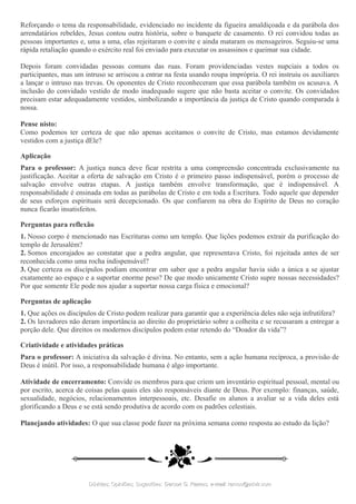Reforçando o tema da responsabilidade, evidenciado no incidente da figueira amaldiçoada e da parábola dos
arrendatários rebeldes, Jesus contou outra história, sobre o banquete de casamento. O rei convidou todas as
pessoas importantes e, uma a uma, elas rejeitaram o convite e ainda mataram os mensageiros. Seguiu-se uma
rápida retaliação quando o exército real foi enviado para executar os assassinos e queimar sua cidade.
Depois foram convidadas pessoas comuns das ruas. Foram providenciadas vestes nupciais a todos os
participantes, mas um intruso se arriscou a entrar na festa usando roupa imprópria. O rei instruiu os auxiliares
a lançar o intruso nas trevas. Os oponentes de Cristo reconheceram que essa parábola também os acusava. A
inclusão do convidado vestido de modo inadequado sugere que não basta aceitar o convite. Os convidados
precisam estar adequadamente vestidos, simbolizando a importância da justiça de Cristo quando comparada à
nossa.
Pense nisto:
Como podemos ter certeza de que não apenas aceitamos o convite de Cristo, mas estamos devidamente
vestidos com a justiça dEle?
Aplicação
Para o professor: A justiça nunca deve ficar restrita a uma compreensão concentrada exclusivamente na
justificação. Aceitar a oferta de salvação em Cristo é o primeiro passo indispensável, porém o processo de
salvação envolve outras etapas. A justiça também envolve transformação, que é indispensável. A
responsabilidade é ensinada em todas as parábolas de Cristo e em toda a Escritura. Todo aquele que depender
de seus esforços espirituais será decepcionado. Os que confiarem na obra do Espírito de Deus no coração
nunca ficarão insatisfeitos.
Perguntas para reflexão
1. Nosso corpo é mencionado nas Escrituras como um templo. Que lições podemos extrair da purificação do
templo de Jerusalém?
2. Somos encorajados ao constatar que a pedra angular, que representava Cristo, foi rejeitada antes de ser
reconhecida como uma rocha indispensável?
3. Que certeza os discípulos podiam encontrar em saber que a pedra angular havia sido a única a se ajustar
exatamente ao espaço e a suportar enorme peso? De que modo unicamente Cristo supre nossas necessidades?
Por que somente Ele pode nos ajudar a suportar nossa carga física e emocional?
Perguntas de aplicação
1. Que ações os discípulos de Cristo podem realizar para garantir que a experiência deles não seja infrutífera?
2. Os lavradores não deram importância ao direito do proprietário sobre a colheita e se recusaram a entregar a
porção dele. Que direitos os modernos discípulos podem estar retendo do “Doador da vida”?
Criatividade e atividades práticas
Para o professor: A iniciativa da salvação é divina. No entanto, sem a ação humana recíproca, a provisão de
Deus é inútil. Por isso, a responsabilidade humana é algo importante.
Atividade de encerramento: Convide os membros para que criem um inventário espiritual pessoal, mental ou
por escrito, acerca de coisas pelas quais eles são responsáveis diante de Deus. Por exemplo: finanças, saúde,
sexualidade, negócios, relacionamentos interpessoais, etc. Desafie os alunos a avaliar se a vida deles está
glorificando a Deus e se está sendo produtiva de acordo com os padrões celestiais.
Planejando atividades: O que sua classe pode fazer na próxima semana como resposta ao estudo da lição?
Dúvidas; Opiniões; Sugestões:Dúvidas; Opiniões; Sugestões: Gerson G. Ramos.Gerson G. Ramos. e-mail:e-mail: ramos@advir.comramos@advir.com
 