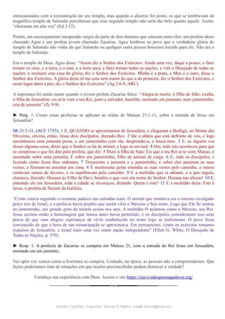 entusiasmados com a reconstrução do seu templo, mas quando o alicerce foi posto, os que se lembravam do
magnífico templo de Salomão perceberam que esse segundo templo não seria tão belo quanto aquele. Assim,
“choraram em alta voz” (Ed 3:12).
Porém, um encorajamento inesperado surgiu da parte de dois homens que estavam entre eles: um profeta idoso
chamado Ageu e um profeta jovem chamado Zacarias. Ageu lembrou ao povo que a verdadeira glória do
templo de Salomão não vinha do que Salomão ou qualquer outra pessoa houvesse trazido para ele. Não era o
templo de Salomão.
Era o templo de Deus. Ageu disse: “Assim diz o Senhor dos Exércitos: Ainda uma vez, daqui a pouco, e farei
tremer os céus, e a terra, e o mar, e a terra seca; e farei tremer todas as nações, e virá o Desejado de todas as
nações, e encherei esta casa de glória, diz o Senhor dos Exércitos. Minha é a prata, e Meu é o ouro, disse o
Senhor dos Exércitos. A glória desta úl ma casa será maior do que a da primeira, diz o Senhor dos Exércitos, e
neste lugar darei a paz, diz o Senhor dos Exércitos” (Ag 2:6-9, ARC).
A esperança foi ainda maior quando o jovem profeta Zacarias falou: “Alegra-te muito, ó filha de Sião; exulta,
ó filha de Jerusalém: eis aí te vem o teu Rei, justo e salvador, humilde, montado em jumento, num jumentinho,
cria de jumenta” (Zc 9:9).
► Perg. 1. Como essas profecias se aplicam ao relato de Mateus 21:1-11, sobre a entrada de Jesus em
Jerusalém?
Mt 21:1-11, (ACF 1753); 1 E, QUANDO se aproximaram de Jerusalém, e chegaram a Betfagé, ao Monte das
Oliveiras, enviou, então, Jesus dois discípulos, dizendo-lhes: 2 Ide à aldeia que está defronte de vós, e logo
encontrareis uma jumenta presa, e um jumentinho com ela; desprendei-a, e trazei-mos. 3 E, se alguém vos
disser alguma coisa, direis que o Senhor os há de mister; e logo os enviará. 4 Ora, tudo isto aconteceu para que
se cumprisse o que foi dito pelo profeta, que diz: 5 Dizei à filha de Sião: Eis que o teu Rei aí te vem, Manso, e
assentado sobre uma jumenta, E sobre um jumentinho, filho de animal de carga. 6 E, indo os discípulos, e
fazendo como Jesus lhes ordenara, 7 Trouxeram a jumenta e o jumentinho, e sobre eles puseram as suas
vestes, e fizeram-no assentar em cima. 8 E muitíssima gente estendia as suas vestes pelo caminho, e outros
cortavam ramos de árvores, e os espalhavam pelo caminho. 9 E a multidão que ia adiante, e a que seguia,
clamava, dizendo: Hosana ao Filho de Davi; bendito o que vem em nome do Senhor. Hosana nas alturas! 10 E,
entrando ele em Jerusalém, toda a cidade se alvoroçou, dizendo: Quem é este? 11 E a multidão dizia: Este é
Jesus, o profeta de Nazaré da Galiléia.
“Cristo estava seguindo o costume judaico nas entradas reais. O animal que montava era o mesmo cavalgado
pelos reis de Israel, e a profecia havia predito que assim viria o Messias a Seu reino. Logo que Ele Se sentou
no jumentinho, um grande grito de triunfo ecoou nos ares. A multidão O aclamou como o Messias, seu Rei.
Jesus aceitou então a homenagem que nunca antes havia permitido, e os discípulos consideraram isso uma
prova de que suas alegres esperanças de vê-lo estabelecido no trono logo se realizariam. O povo ficou
convencido de que a hora de sua emancipação se aproximava. Em pensamento, viram os exércitos romanos
expulsos de Jerusalém, e Israel mais uma vez como nação independente” (Ellen G. White, O Desejado de
Todas as Nações, p. 570).
► Resp. 1. A profecia de Zacarias se cumpriu em Mateus 21, com a entrada do Rei Jesus em Jerusalém,
montado em um jumento.
Vez após vez vemos como a Escritura se cumpriu. Contudo, na época, as pessoas não a compreenderam. Que
lições poderíamos tirar de situações em que noções preconcebidas podem distorcer a verdade?
Fortaleça sua experiência com Deus. Acesse o site https://reavivadosporsuapalavra.org/
Dúvidas; Opiniões; Sugestões:Dúvidas; Opiniões; Sugestões: Gerson G. Ramos.Gerson G. Ramos. e-mail:e-mail: ramos@advir.comramos@advir.com
 