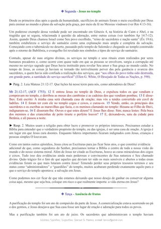 ❉ Segunda - Jesus no templo
Desde os primeiros dias após a queda da humanidade, sacrifícios de animais foram o meio escolhido por Deus
para ensinar ao mundo o plano da salvação pela graça, por meio da fé no Messias vindouro (ver Rm 4:13-16).
Um poderoso exemplo dessa verdade pode ser encontrado em Gênesis 4, na história de Caim e Abel, e na
tragédia que se seguiu, relacionada à questão da adoração, entre outras coisas (ver também Ap 14:7-12).
Assim, quando Deus chamou Israel como Seu povo escolhido, “reino de sacerdotes e nação santa” (Êx 19:6),
também estabeleceu o serviço do santuário como uma explanação mais ampla e completa da salvação.
Começando com o tabernáculo no deserto, passando pelo templo de Salomão e chegando ao templo construído
após o retorno de Babilônia, o evangelho foi revelado nos símbolos e tipos do serviço do santuário.
Contudo, apesar de suas origens divinas, os serviços no templo e seus rituais eram realizados por seres
humanos pecadores e, como ocorre com quase tudo em que as pessoas se envolvem, surgiu a corrupção até
mesmo no serviço sagrado que Deus havia instituído para revelar Seu amor e Sua graça ao mundo caído. No
tempo de Jesus, as coisas já haviam se tornado tão terrivelmente perver das pela ganância e avareza dos
sacerdotes, a quem havia sido confiada a realização dos serviços, que “aos olhos do povo tinha sido destruída,
em grande parte, a santidade do serviço sacrifical” (Ellen G. White, O Desejado de Todas as Nações, p. 590).
► Perg. 2. Leia Mateus 21:12-17. Que lições há nesse texto para nós, como adoradores de Deus?
Mt 21:12-17, (ACF 1753); 12 E entrou Jesus no templo de Deus, e expulsou todos os que vendiam e
compravam no templo, e derribou as mesas dos cambistas e as cadeiras dos que vendiam pombas; 13 E disse-
lhes: Está escrito: A minha casa será chamada casa de oração; mas vós a tendes convertido em covil de
ladrões. 14 E foram ter com ele no templo cegos e coxos, e curou-os. 15 Vendo, então, os principais dos
sacerdotes e os escribas as maravilhas que fazia, e os meninos clamando no templo: Hosana ao Filho de Davi,
indignaram-se, 16 E disseram-lhe: Ouves o que estes dizem? E Jesus lhes disse: Sim; nunca lestes: Pela boca
dos meninos e das criancinhas de peito tiraste o perfeito louvor? 17 E, deixando-os, saiu da cidade para
Betânia, e ali passou a noite.
► Resp. 2. Muitos usam a religião para obter lucro e promover os próprios interesses. Precisamos estudar a
Bíblia para entender que o verdadeiro propósito do templo, ou das igrejas, é ser uma casa de oração. A igreja é
um lugar em que Jesus cura doentes. Enquanto líderes importantes ficaram indignados com Jesus, crianças e
pessoas simples O louvavam.
Como em tantos outros episódios, Jesus citou as Escrituras para jus ficar Seus atos, o que constitui evidência
adicional de que, como seguidores do Senhor, precisamos tornar a Bíblia o centro de toda a nossa visão do
mundo e do nosso sistema moral. Além de Jesus ter citado as Escrituras, houve as curas miraculosas dos cegos
e coxos. Tudo isso deu evidências ainda mais poderosas e convincentes de Sua natureza e Seu chamado
divino. Quão trágico foi o fato de que aqueles que deviam ter sido os mais sensíveis e abertos a todas essas
evidências foram os que mais lutaram contra Jesus! Temendo perder seus próprios tesouros terrenos e seu
status como “administradores” e “guardiões” do templo, muitos acabaram perdendo exatamente aquilo para o
que o serviço do templo apontava: a salvação em Jesus.
Como podemos nos cer ficar de que não estamos deixando que nosso desejo de ganhar ou conservar alguma
coisa aqui, mesmo que seja boa, coloque em risco o que realmente importa: a vida eterna em Jesus?
❉ Terça - Ausência de frutos
A purificação do templo foi um ato de compaixão da parte de Jesus. A comercialização estava ocorrendo no pá
o dos gentios, e Jesus desejava que Sua casa fosse um lugar de oração e adoração para todos os povos.
Mas a purificação também foi um ato de juízo. Os sacerdotes que administravam o templo haviam
Dúvidas; Opiniões; Sugestões:Dúvidas; Opiniões; Sugestões: Gerson G. Ramos.Gerson G. Ramos. e-mail:e-mail: ramos@advir.comramos@advir.com
 