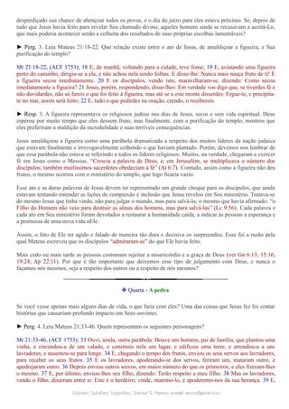 desperdiçado sua chance de abençoar todos os povos, e o dia do juízo para eles estava próximo. Se, depois de
tudo que Jesus havia feito para revelar Seu chamado divino, aqueles homens ainda se recusavam a aceitá-Lo,
que mais poderia acontecer senão a colheita dos resultados de suas próprias escolhas lamentáveis?
► Perg. 3. Leia Mateus 21:18-22. Que relação existe entre o ato de Jesus, de amaldiçoar a figueira, e Sua
purificação do templo?
Mt 21:18-22, (ACF 1753); 18 E, de manhã, voltando para a cidade, teve fome; 19 E, avistando uma figueira
perto do caminho, dirigiu-se a ela, e não achou nela senão folhas. E disse-lhe: Nunca mais nasça fruto de ti! E
a figueira secou imediatamente. 20 E os discípulos, vendo isto, maravilharam-se, dizendo: Como secou
imediatamente a figueira? 21 Jesus, porém, respondendo, disse-lhes: Em verdade vos digo que, se tiverdes fé e
não duvidardes, não só fareis o que foi feito à figueira, mas até se a este monte disserdes: Ergue-te, e precipita-
te no mar, assim será feito; 22 E, tudo o que pedirdes na oração, crendo, o recebereis.
► Resp. 3. A figueira representava os religiosos judeus nos dias de Jesus, secos e sem vida espiritual. Deus
esperou por muito tempo que eles dessem fruto, mas finalmente, com a purificação do templo, mostrou que
eles preferiram a maldição da incredulidade e suas terríveis consequências.
Jesus amaldiçoou a figueira como uma parábola dramatizada a respeito dos muitos líderes da nação judaica
que estavam finalmente e irrevogavelmente colhendo o que haviam plantado. Porém, devemos nos lembrar de
que essa parábola não estava se referindo a todos os líderes religiosos. Muitos, na verdade, chegaram a exercer
fé em Jesus como o Messias. “Crescia a palavra de Deus, e, em Jerusalém, se multiplicava o número dos
discípulos; também muitíssimos sacerdotes obedeciam à fé” (At 6:7). Contudo, assim como a figueira não deu
frutos, o mesmo ocorreu com o ministério do templo, que logo ficaria vazio.
Esse ato e as duras palavras de Jesus devem ter representado um grande choque para os discípulos, que ainda
estavam tentando entender as lições de compaixão e inclusão que Jesus revelou em Seu ministério. Tratava-se
do mesmo Jesus que tinha vindo, não para julgar o mundo, mas para salvá-lo; o mesmo que havia afirmado: “o
Filho do Homem não veio para destruir as almas dos homens, mas para salvá-las” (Lc 9:56). Cada palavra e
cada ato em Seu ministério foram devotados a restaurar a humanidade caída, a indicar às pessoas a esperança e
a promessa de uma nova vida nEle.
Assim, o fato de Ele ter agido e falado de maneira tão dura e decisiva os surpreendeu. Essa foi a razão pela
qual Mateus escreveu que os discípulos “admiraram-se” do que Ele havia feito.
Mais cedo ou mais tarde as pessoas costumam rejeitar a misericórdia e a graça de Deus (ver Gn 6:13; 15:16;
19:24; Ap 22:11). Por que é tão importante que deixemos esse tipo de julgamento com Deus, e nunca o
façamos nós mesmos, seja a respeito dos outros ou a respeito de nós mesmos?
❉ Quarta - A pedra
Se você vesse apenas mais alguns dias de vida, o que faria com eles? Uma das coisas que Jesus fez foi contar
histórias que causariam profundo impacto em Seus ouvintes.
► Perg. 4. Leia Mateus 21:33-46. Quem representam os seguintes personagens?
Mt 21:33-46, (ACF 1753); 33 Ouvi, ainda, outra parábola: Houve um homem, pai de família, que plantou uma
vinha, e circundou-a de um valado, e construiu nela um lagar, e edificou uma torre, e arrendou-a a uns
lavradores, e ausentou-se para longe. 34 E, chegando o tempo dos frutos, enviou os seus servos aos lavradores,
para receber os seus frutos. 35 E os lavradores, apoderando-se dos servos, feriram um, mataram outro, e
apedrejaram outro. 36 Depois enviou outros servos, em maior número do que os primeiros; e eles fizeram-lhes
o mesmo. 37 E, por último, enviou-lhes seu filho, dizendo: Terão respeito a meu filho. 38 Mas os lavradores,
vendo o filho, disseram entre si: Este é o herdeiro; vinde, matemo-lo, e apoderemo-nos da sua herança. 39 E,
Dúvidas; Opiniões; Sugestões:Dúvidas; Opiniões; Sugestões: Gerson G. Ramos.Gerson G. Ramos. e-mail:e-mail: ramos@advir.comramos@advir.com
 