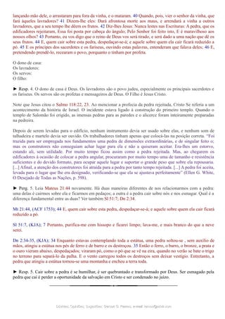 lançando mão dele, o arrastaram para fora da vinha, e o mataram. 40 Quando, pois, vier o senhor da vinha, que
fará àqueles lavradores? 41 Dizem-lhe eles: Dará afrontosa morte aos maus, e arrendará a vinha a outros
lavradores, que a seu tempo lhe dêem os frutos. 42 Diz-lhes Jesus: Nunca lestes nas Escrituras: A pedra, que os
edificadores rejeitaram, Essa foi posta por cabeça do ângulo; Pelo Senhor foi feito isto, E é maravilhoso aos
nossos olhos? 43 Portanto, eu vos digo que o reino de Deus vos será tirado, e será dado a uma nação que dê os
seus frutos. 44 E, quem cair sobre esta pedra, despedaçar-se-á; e aquele sobre quem ela cair ficará reduzido a
pó. 45 E os príncipes dos sacerdotes e os fariseus, ouvindo estas palavras, entenderam que falava deles; 46 E,
pretendendo prendê-lo, recearam o povo, porquanto o tinham por profeta.
O dono de casa:
Os lavradores:
Os servos:
O filho:
► Resp. 4. O dono de casa é Deus. Os lavradores são o povo judeu, especialmente os principais sacerdotes e
os fariseus. Os servos são os profetas e mensageiros de Deus. O Filho é Jesus Cristo.
Note que Jesus citou o Salmo 118:22, 23. Ao mencionar a profecia da pedra rejeitada, Cristo Se referia a um
acontecimento da história de Israel. O incidente estava ligado à construção do primeiro templo. Quando o
templo de Salomão foi erigido, as imensas pedras para as paredes e o alicerce foram inteiramente preparadas
na pedreira.
Depois de serem levadas para o edifício, nenhum instrumento devia ser usado sobre elas, e nenhum som de
talhadeira e martelo devia ser ouvido. Os trabalhadores tinham apenas que colocá-las na posição correta. “Foi
trazida para ser empregada nos fundamentos uma pedra de dimensões extraordinárias, e de singular feito o;
mas os construtores não conseguiam achar lugar para ela e não a quiseram aceitar. Era-lhes um estorvo,
estando ali, sem utilidade. Por muito tempo ficou assim como a pedra rejeitada. Mas, ao chegarem os
edificadores à ocasião de colocar a pedra angular, procuraram por muito tempo uma de tamanho e resistência
suficientes e do devido formato, para ocupar aquele lugar e suportar o grande peso que sobre ela repousaria.
[...] Afinal, a atenção dos construtores foi atraída para a pedra por tanto tempo rejeitada. [...] A pedra foi aceita,
levada para o lugar que lhe era designado, verificando-se que ela se ajustava perfeitamente” (Ellen G. White,
O Desejado de Todas as Nações, p. 598).
► Perg. 5. Leia Mateus 21:44 novamente. Há duas maneiras diferentes de nos relacionarmos com a pedra:
uma delas é cairmos sobre ela e ficarmos em pedaços; a outra é a pedra cair sobre nós e nos esmagar. Qual é a
diferença fundamental entre as duas? Ver também Sl 51:7; Dn 2:34.
Mt 21:44, (ACF 1753); 44 E, quem cair sobre esta pedra, despedaçar-se-á; e aquele sobre quem ela cair ficará
reduzido a pó.
Sl 51:7, (KJA); 7 Portanto, purifica-me com hissopo e ficarei limpo; lava-me, e mais branco do que a neve
serei.
Dn 2:34-35, (KJA); 34 Enquanto estavas contemplando toda a estátua, uma pedra soltou-se , sem auxílio de
mãos, atingiu a estátua nos pés de ferro e de barro e os destroçou. 35 Então o ferro, o barro, o bronze, a prata e
o ouro vieram abaixo, despedaçados; viraram pó, como o pó que se vê na eira, quando no verão se bate o trigo
no terreno para separá-lo da palha. E o vento carregou todos os destroços sem deixar vestígio. Entretanto, a
pedra que atingiu a estátua tornou-se uma montanha e encheu a terra toda.
► Resp. 5. Cair sobre a pedra é se humilhar, é ser quebrantado e transformado por Deus. Ser esmagado pela
pedra que cai é perder a oportunidade da salvação em Cristo e ser condenado no juízo.
Dúvidas; Opiniões; Sugestões:Dúvidas; Opiniões; Sugestões: Gerson G. Ramos.Gerson G. Ramos. e-mail:e-mail: ramos@advir.comramos@advir.com
 