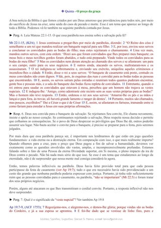 ❉ Quinta - O preço da graça
A boa noticia da Bíblia é que fomos criados por um Deus amoroso que providenciou para todos nós, por meio
do sacrifício de Jesus na cruz, uma saída do caos de pecado e morte. Esse é um tema que aparece ao longo de
toda a Bíblia. Podemos vê-lo também na seguinte parábola contada por Jesus.
► Perg. 6. Leia Mateus 22:1-15. O que essa parábola nos ensina sobre a salvação pela fé?
Mt 22:1-15, (KJA); 1 Jesus continuou a pregar-lhes por meio de parábolas, dizendo: 2 “O Reino dos céus é
semelhante a um rei que mandou realizar um banquete nupcial para seu filho. 3 E, por isso, enviou seus servos
a conclamar os convidados para as bodas do filho; mas estes rejeitaram o chamamento. 4 Uma vez mais,
mandou outros servos, com esta ordem: ‘Dizei aos que foram convidados que lhes preparei meu banquete; os
meus bois e meus novilhos gordos foram abatidos, e tudo está preparado. Vinde todos os convidados para as
bodas do meu filho!’ 5 Mas os convidados nem deram atenção ao chamado dos servos e se afastaram: um para
o seu campo, outro para os seus negócios. 6 E outros ainda, atacando os servos, maltrataram-nos e os
assassinaram. 7 O rei indignou-se sobremaneira e, enviando seu exército, aniquilou aqueles criminosos e
incendiou-lhes a cidade. 8 Então, disse o rei a seus servos: ‘O banquete de casamento está posto, contudo os
meus convidados não eram dignos. 9 Ide, pois, às esquinas das ruas e convidai para as bodas todas as pessoas
que encontrardes. 10 E, assim, os servos saíram pelas estradas e reuniram todos quantos puderam encontrar,
gente boa e pessoas más, e a sala do banquete das bodas ficou repleta de convidados. 11 Entretanto, quando o
rei entrou para saudar os convidados que estavam à mesa, percebeu que um homem não trajava as vestes
nupciais. 12 E indagou-lhe: ‘Amigo, como adentraste este recinto sem as suas vestes próprias para as bodas?’
Mas o homem não teve resposta. 13 Então, ordenou o rei aos seus servos: ‘Amarrai-lhe os pés e as mãos e
lançai-o para fora, às trevas; ali haverá grande lamento e ranger de dentes’. 14 Portanto, muitos são chamados,
mas poucos, escolhidos!” Dai a César o que é de César 15 E, assim, se afastaram os fariseus, tramando entre si
como fariam para enredar a Jesus em suas próprias afirmações.
► Resp. 6. Deus nos convida para o banquete da salvação. Se rejeitamos Seu convite, Ele chama novamente,
insiste e apela ao nosso coração. Se continuamos rejeitando a salvação, Deus respeita nossa decisão e permite
que colhamos as consequências. Se o povo de Deus desprezar os privilégios que Deus lhe dá, outros poderão
assumir seu lugar. Não basta aceitar o convite para o banquete, é preciso se preparar para a festa, pois seremos
julgados.
Por mais dura que essa parábola pareça ser, é importante nos lembrarmos de que estão em jogo questões
fundamentais: a vida eterna ou a destruição eterna. Em comparação com isso, o que mais realmente importa?
Quando olhamos para a cruz, para o preço que Deus pagou a fim de salvar a humanidade, devemos ver
exatamente como as questões envolvidas são vastas, amplas, e incompreensivelmente profundas. Estamos
falando sobre o fato de uma Pessoa da eterna Divindade suportar, em Si mesma, o pleno impacto da ira de
Deus contra o pecado. Não há nada mais sério do que isso. Se esse é um tema que estudaremos ao longo da
eternidade, não é de surpreender que nossa mente mal consiga considerá-lo agora.
Então, temos palavras inflexíveis na parábola. Deus havia feito provisão total para que cada pessoa
participasse da festa de casamento (ver Ap 19:7); tudo o que era necessário havia sido providenciado a um
custo tão grande que nenhuma parábola poderia expressar com justiça. Portanto, já tinha sido suficientemente
ruim que as pessoas convidadas para o casamento, na parábola, “não se importaram” (Mt 22:5) e foram tratar
dos seus próprios negócios.
Porém, alguns até atacaram os que lhes transmitiram o cordial convite. Portanto, a resposta inflexível não nos
deve surpreender.
► Perg. 7. Qual é o significado da “veste nupcial”? Ver também Ap 19:8
Ap 19:7-9, (ACF 1753); 7 Regozijemo-nos, e alegremo-nos, e demos-lhe glória; porque vindas são as bodas
do Cordeiro, e já a sua esposa se aprontou. 8 E foi-lhe dado que se vestisse de linho fino, puro e
Dúvidas; Opiniões; Sugestões:Dúvidas; Opiniões; Sugestões: Gerson G. Ramos.Gerson G. Ramos. e-mail:e-mail: ramos@advir.comramos@advir.com
 