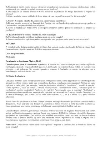 A. Na época de Cristo, muitas pessoas afirmaram ter credenciais messiânicas. Como os cristãos atuais podem
ter certeza de que Jesus foi o verdadeiro cumprimento profético?
B. Que aspectos da entrada triunfal de Cristo refletiram as profecias do Antigo Testamento a respeito do
Messias?
C. Qual é a relação entre a maldição de Jesus sobre a árvore e a purificação que Ele fez no templo?
II. Sentir: A entrada triunfal de Jesus nutre a esperança e a convicção
A. De que maneira as narrativas da maldição à figueira e da purificação do templo asseguram que, no fim, o
Céu considera a responsabilidade dos infratores?
B. Como a parábola das bodas alerta os discípulos modernos sobre a presunção espiritual e o excesso de
confiança?
III. Fazer: Permitir a entrada triunfal de Jesus no coração
A. Que obstáculos estão impedindo que Jesus entre em nosso coração?
B. Como essas barreiras espirituais podem ser superadas para que Jesus tenha pleno acesso ao coração?
RESUMO:
A entrada triunfal de Jesus em Jerusalém prefigura Sua segunda vinda, a purificação da Terra e o juízo final.
Espiritualmente, significa a entrada de Cristo no coração humano.
Ciclo do aprendizado
Motivação
Focalizando as Escrituras: Mateus 21:42
Conceito-chave para o crescimento espiritual: A entrada de Cristo no coração traz vitórias espirituais,
purificação espiritual e responsabilidade pessoal. A purificação e a responsabilidade podem ser indesejáveis a
princípio, e até dolorosas. No entanto, quando o processo é finalizado, os crentes se alegram com a
transformação realizada em sua vida.
Atividade de abertura:
Utilizando materiais locais ou réplicas artificiais, junte galhos, ramos, folhas de palmeira ou substitua por itens
alternativos. (Uma opção é pedir que os membros da classe visualizem esses materiais.) Atribua um valor
espiritual a cada galho (por exemplo, “coração plenamente submisso”, “humildade”, “atitude de oração”,
“fome espiritual”, “sede de justiça”, “atitude misericordiosa”, “transparência moral”, “tendência para ser
pacificador”, espírito perdoador”, “pobreza de espírito”, “preocupação com a injustiça”, “fidelidade” e
qualquer outro item considerado na preparação espiritual para a entrada de Cristo no coração. Sugestão: Leia
as Bem-aventuranças, em Mateus 5:1-12, bem como Gálatas 5:22, 23 e 2 Pedro 1:5-7 para conceitos
adicionais.
Se sua classe faz encontros ao ar livre, coloque os ramos ao longo do caminho que conduz à entrada do local
de reuniões. Caso use uma sala de reuniões, disponha os ramos próximos à porta. Enquanto os alunos da
classe posicionam seus ramos, permita que verbalizem o valor espiritual atribuído a cada um.
Uma abordagem alternativa, para espaços reduzidos, pode ser desenhar um diagrama de Jerusalém num cartaz,
utilizar cartões com os conceitos escritos e ilustrar com os ramos. Bibliotecas e sites na internet têm diagramas
que podem ser reproduzidos. Para realizar essa atividade sem auxílio visual, peça que os alunos da classe
contem como a entrada triunfal de Jesus em Jerusalém causou expectativa na cidade. Compare com a
expectativa que os cristãos experimentam sempre que Cristo entra na vida deles.
Pense nisto: Como nossos “ramos com valor espiritual” preparam o caminho para a entrada de Cristo em
nosso coração?
Dúvidas; Opiniões; Sugestões:Dúvidas; Opiniões; Sugestões: Gerson G. Ramos.Gerson G. Ramos. e-mail:e-mail: ramos@advir.comramos@advir.com
 