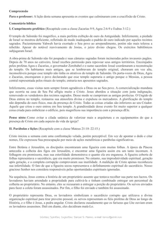 Compreensão
Para o professor: A lição desta semana apresenta os eventos que culminaram com a crucifixão de Cristo.
Comentário bíblico
I. Cumprimento profético (Recapitule com a classe Zacarias 9:9, Ageu 2:6-9 e Esdras 3:12.)
O templo de Salomão foi magnífico, a mais perfeita exibição de ouro da Antiguidade. Infelizmente, a piedade
de Israel se mostrou deficiente, refletindo de modo inadequado o padrão de ouro indicado por aqueles recintos
sagrados. Pacientemente Yahweh havia exortado o Seu povo ao arrependimento, porém não mais tolerou a
rebelião. Apesar do notável reavivamento de Josias, o juízo divino chegou. Os exércitos babilônicos
subjugaram Israel.
A obra-prima de Salomão não foi poupada e suas câmaras sagradas foram incineradas pelos invasores pagãos.
Depois de 70 anos no cativeiro, Israel recebeu permissão para repovoar seus antigos territórios. Encorajados
pelos profetas Ageu e Zacarias, o governador Zorobabel e o sumo sacerdote Josué coordenaram a reconstrução
do templo. Os habitantes mais antigos, que se lembravam do templo original, choraram em voz alta,
inconsoláveis porque esse templo não tinha os atrativos do templo de Salomão. Os porta-vozes de Deus, Ageu
e Zacarias, encorajaram o povo declarando que esse templo superaria o antigo porque o Messias, a pessoa
central representada pelos rituais do templo, entraria nos aposentos sagrados.
Infelizmente, essas visitas nem sempre foram agradáveis a Deus ou ao Seu povo. A comercialização mundana
que ocorria na casa de Seu Pai afligiu muito a Cristo. Jesus abordou a situação com justa indignação,
removendo os vendedores dos recintos sagrados. Desse modo se cumpriram as antigas profecias. O Ungido de
Deus entrou no templo, restaurou sua atmosfera divina e expulsou os mercadores. A glorificação do templo
não dependia do ouro físico, mas da presença de Cristo. Todas as coisas criadas são inferiores ao seu Criador.
Aquele que criou o ouro entrou em Seu templo. A grandiosidade desse evento foi muito superior a qualquer
coisa criada para embelezar o edifício, pois magnificou sua importância com a presença dEle.
Pense nisto: Como evitar a cilada satânica de valorizar mais a arquitetura e os equipamentos do que a
presença de Cristo em cada aspecto da vida da igreja?
II. Parábolas e lições (Recapitule com a classe Mateus 21:18–22:15.)
Cristo iniciou a semana com uma confrontação velada, porém perceptível. Em vez de apontar o dedo e citar
nomes, Ele expressou Sua preocupação por meio de ações metafóricas e parábolas significativas.
Entre Betânia e Jerusalém, os discípulos encontraram uma figueira com muitas folhas. A época da Páscoa
antecedia a colheita dos figos em Jerusalém, e encontrar uma figueira assim era um tanto incomum. A
folhagem era promissora, mas sua esterilidade demonstrava o quanto ela era enganosa. A figueira coberta de
folhas representava o sacerdócio, que era muito promissor. No entanto, sua improdutividade espiritual, geração
após geração, e a completa corrupção comprovaram sua inutilidade. A maldição de Cristo apenas reconheceu
sua infertilidade. O fato de que a figueira secou representava o definhamento espiritual do sacerdócio. Nosso
gracioso Senhor nos considera responsáveis pelas oportunidades espirituais ignoradas.
Na sequência, Jesus contou a história de um proprietário ausente que tentava recolher sua parte nos lucros. Os
lavradores haviam arrendado a propriedade para cultivá-la e tinham combinado entregar um percentual da
colheita ao proprietário. No entanto, eles se recusaram a entregar a porção do proprietário. Os servos enviados
para fazer a coleta foram assassinados. Por fim, o filho foi enviado e também foi assassinado.
O proprietário representa Deus, os lavradores simbolizam o sacerdócio corrupto que utilizava a divina
organização espiritual para tirar proveito pessoal, os servos representam os fiéis profetas de Deus ao longo da
História, e o filho é Jesus, a pedra angular. Cristo declarou ousadamente que os fariseus que Lhe ouviam eram
os lavradores assassinos. Dali em diante, eles decidiram matá-Lo.
Dúvidas; Opiniões; Sugestões:Dúvidas; Opiniões; Sugestões: Gerson G. Ramos.Gerson G. Ramos. e-mail:e-mail: ramos@advir.comramos@advir.com
 