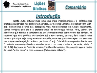 Assembléia de Deus 
Ministério Shekinah 
Nesta Aula, estudaremos uma das mais impressionantes e controvérsias 
profecias registradas nas Escrituras Sagradas, as “Setenta Semanas de Daniel” (Dn 9:24- 
27). Infelizmente é uma das passagens mais mal-entendidas no Antigo Testamento. 
Somos cônscios que ela é a profecia-chave da escatologia bíblica. Nela, vemos um 
panorama que facilita a compreensão dos acontecimentos sobre o fim dos tempos. Já 
sabemos que esta profecia se cumpriu até a 69ª semana, ou seja, falta apenas uma 
semana para que seja integralmente cumprida, uma vez que a contagem das semanas 
parou quando da rejeição de Jesus por Israel. O anjo Gabriel disse ao profeta Daniel que 
“… setenta semanas estão determinadas sobre o teu povo, e sobre a tua santa cidade…” 
(Dn 9:24). Portanto, as “setenta semanas” estão relacionadas, diretamente, com a nação 
de Israel (”o teu povo”) e com Jerusalém (”a tua santa cidade”). 
 