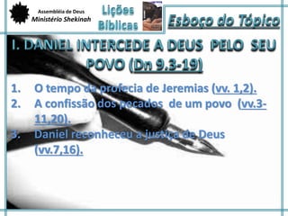 Assembléia de Deus 
Ministério Shekinah 
1. O tempo da profecia de Jeremias (vv. 1,2). 
2. A confissão dos pecados de um povo (vv.3- 
11,20). 
3. Daniel reconheceu a justiça de Deus 
(vv.7,16). 
 