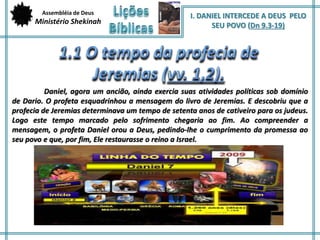 Assembléia de Deus 
Ministério Shekinah 
I. DANIEL INTERCEDE A DEUS PELO 
SEU POVO (Dn 9.3-19) 
Daniel, agora um ancião, ainda exercia suas atividades políticas sob domínio 
de Dario. O profeta esquadrinhou a mensagem do livro de Jeremias. E descobriu que a 
profecia de Jeremias determinava um tempo de setenta anos de cativeiro para os judeus. 
Logo este tempo marcado pelo sofrimento chegaria ao fim. Ao compreender a 
mensagem, o profeta Daniel orou a Deus, pedindo-lhe o cumprimento da promessa ao 
seu povo e que, por fim, Ele restaurasse o reino a Israel. 
 
