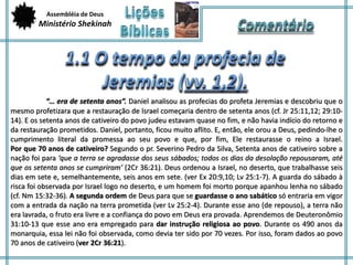 Assembléia de Deus 
Ministério Shekinah 
“… era de setenta anos”. Daniel analisou as profecias do profeta Jeremias e descobriu que o 
mesmo profetizara que a restauração de Israel começaria dentro de setenta anos (cf. Jr 25:11,12; 29:10- 
14). E os setenta anos de cativeiro do povo judeu estavam quase no fim, e não havia indício do retorno e 
da restauração prometidos. Daniel, portanto, ficou muito aflito. E, então, ele orou a Deus, pedindo-lhe o 
cumprimento literal da promessa ao seu povo e que, por fim, Ele restaurasse o reino a Israel. 
Por que 70 anos de cativeiro? Segundo o pr. Severino Pedro da Silva, Setenta anos de cativeiro sobre a 
nação foi para ‘que a terra se agradasse dos seus sábados; todos os dias da desolação repousaram, até 
que os setenta anos se cumpriram’ (2Cr 36:21). Deus ordenou a Israel, no deserto, que trabalhasse seis 
dias em sete e, semelhantemente, seis anos em sete. (ver Ex 20:9,10; Lv 25:1-7). A guarda do sábado à 
risca foi observada por Israel logo no deserto, e um homem foi morto porque apanhou lenha no sábado 
(cf. Nm 15:32-36). A segunda ordem de Deus para que se guardasse o ano sabático só entraria em vigor 
com a entrada da nação na terra prometida (ver Lv 25:2-4). Durante esse ano (de repouso), a terra não 
era lavrada, o fruto era livre e a confiança do povo em Deus era provada. Aprendemos de Deuteronômio 
31:10-13 que esse ano era empregado para dar instrução religiosa ao povo. Durante os 490 anos da 
monarquia, essa lei não foi observada, como devia ter sido por 70 vezes. Por isso, foram dados ao povo 
70 anos de cativeiro (ver 2Cr 36:21). 
 