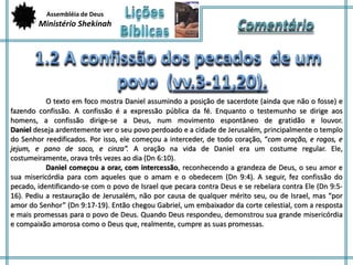 Assembléia de Deus 
Ministério Shekinah 
O texto em foco mostra Daniel assumindo a posição de sacerdote (ainda que não o fosse) e 
fazendo confissão. A confissão é a expressão pública da fé. Enquanto o testemunho se dirige aos 
homens, a confissão dirige-se a Deus, num movimento espontâneo de gratidão e louvor. 
Daniel deseja ardentemente ver o seu povo perdoado e a cidade de Jerusalém, principalmente o templo 
do Senhor reedificados. Por isso, ele começou a interceder, de todo coração, “com oração, e rogos, e 
jejum, e pano de saco, e cinza”. A oração na vida de Daniel era um costume regular. Ele, 
costumeiramente, orava três vezes ao dia (Dn 6:10). 
Daniel começou a orar, com intercessão, reconhecendo a grandeza de Deus, o seu amor e 
sua misericórdia para com aqueles que o amam e o obedecem (Dn 9:4). A seguir, fez confissão do 
pecado, identificando-se com o povo de Israel que pecara contra Deus e se rebelara contra Ele (Dn 9:5- 
16). Pediu a restauração de Jerusalém, não por causa de qualquer mérito seu, ou de Israel, mas “por 
amor do Senhor” (Dn 9:17-19). Então chegou Gabriel, um embaixador da corte celestial, com a resposta 
e mais promessas para o povo de Deus. Quando Deus respondeu, demonstrou sua grande misericórdia 
e compaixão amorosa como o Deus que, realmente, cumpre as suas promessas. 
 