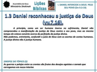 Assembléia de Deus 
Ministério Shekinah 
I. DANIEL INTERCEDE A DEUS PELO 
SEU POVO (Dn 9.3-19) 
A princípio, como um ser humano imerso no sofrimento, Daniel não 
compreendeu a manifestação da justiça de Deus contra o seu povo, mas ao mesmo 
tempo ele estava convicto acerca da perfeição da justiça divina. 
Não podemos, entretanto, confundir o juízo de Deus com os acertos de contas humanos. 
A justiça divina não é justiça humana. 
SINOPSE DO TÓPICO (2) 
As guerras e pelejas entre os crentes são frutos dos desejos egoístas e carnais que 
carregamos em nosso interior. 
 
