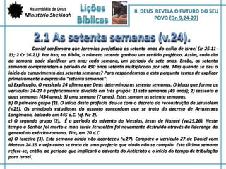 Assembléia de Deus 
Ministério Shekinah 
II. DEUS REVELA O FUTURO DO SEU 
POVO (Dn 9.24-27) 
Daniel confirmara que Jeremias profetizou os setenta anos do exílio de Israel (Jr 25.11- 
13; 2 Cr 36.21). Por isso, na Bíblia, o número setenta ganhou um sentido profético. Assim, cada dia 
da semana pode significar um ano; cada semana, um período de sete anos. Então, as setenta 
semanas compreendem o período de 490 anos setenta multiplicado por sete. Mas quando se deu o 
início do cumprimento das setenta semanas? Para respondermos a esta pergunta temos de explicar 
primeiramente a expressão "setenta semanas": 
a) Explicação. O versículo 24 afirma que Deus determinou as setenta semanas. O bloco que forma os 
versículos 24-27 é profeticamente dividido em três grupos: 1) sete semanas (49 anos); 2) sessenta e 
duas semanas (434 anos); 3) uma semana (7 anos). Estes somam as setenta semanas: 
b) O primeiro grupo (1). O início desta profecia deu-se com o decreto da reconstrução de Jerusalém 
(v.25). Os principais estudiosos do assunto concordam que se trata do decreto de Artaxerxes 
Longímano, baixado em 445 a.C. (cf. Ne 2). 
c) O segundo grupo (2). É o período do advento do Messias, Jesus de Nazaré (vv.25,26). Neste 
tempo o Senhor foi morto e mais tarde Jerusalém foi novamente destruída através da liderança do 
general do exército romano, Tito, em 70 d.C. 
d) O terceiro (3). Esta semana ainda não aconteceu (v.27). Compare o versículo 27 de Daniel com 
Mateus 24.15 e veja como se trata de uma profecia que ainda não se cumpriu. Esta última semana 
refere-se, então, ao período que implicará o advento do Anticristo e o início do tempo de tribulação 
para Israel. 
 