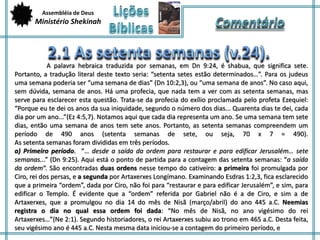 Assembléia de Deus 
Ministério Shekinah 
A palavra hebraica traduzida por semanas, em Dn 9:24, é shabua, que significa sete. 
Portanto, a tradução literal deste texto seria: “setenta setes estão determinados…”. Para os judeus 
uma semana poderia ser “uma semana de dias” (Dn 10:2,3), ou “uma semana de anos”. No caso aqui, 
sem dúvida, semana de anos. Há uma profecia, que nada tem a ver com as setenta semanas, mas 
serve para esclarecer esta questão. Trata-se da profecia do exílio proclamada pelo profeta Ezequiel: 
“Porque eu te dei os anos da sua iniquidade, segundo o número dos dias... Quarenta dias te dei, cada 
dia por um ano...”(Ez 4:5,7). Notamos aqui que cada dia representa um ano. Se uma semana tem sete 
dias, então uma semana de anos tem sete anos. Portanto, as setenta semanas compreendem um 
período de 490 anos (setenta semanas de sete, ou seja, 70 x 7 = 490). 
As setenta semanas foram divididas em três períodos. 
a) Primeiro período. ”… desde a saída da ordem para restaurar e para edificar Jerusalém… sete 
semanas...” (Dn 9:25). Aqui está o ponto de partida para a contagem das setenta semanas: “a saída 
da ordem“. São encontradas duas ordens nesse tempo do cativeiro: a primeira foi promulgada por 
Ciro, rei dos persas, e a segunda por Artaxerxes Longímano. Examinando Esdras 1:2,3, fica esclarecido 
que a primeira “ordem”, dada por Ciro, não foi para “restaurar e para edificar Jerusalém”, e sim, para 
edificar o Templo. É evidente que a “ordem” referida por Gabriel não é a de Ciro, e sim a de 
Artaxerxes, que a promulgou no dia 14 do mês de Nisã (março/abril) do ano 445 a.C. Neemias 
registra o dia no qual essa ordem foi dada: “No mês de Nisã, no ano vigésimo do rei 
Artaxerxes…”(Ne 2:1). Segundo historiadores, o rei Artaxerxes subiu ao trono em 465 a.C. Desta feita, 
seu vigésimo ano é 445 a.C. Nesta mesma data iniciou-se a contagem do primeiro período, e 
 