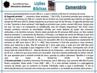 Assembléia de Deus 
Ministério Shekinah 
terminou aproximadamente no ano 396 a.C., o que é relativo a 49 anos (7 semanas de anos). 
b) Segundo período. ”… sessenta e duas semanas…” (Dn 9:25). O primeiro período que começou no 
ano 445 a.C, terminou em 396 a.C. A partir daí se iniciaria um novo período que cobriria um lapso de 
tempo de 434 anos (62×7), dando sequência ao primeiro que foi de 49 anos. O segundo período que 
é o das “sessenta e duas semanas” está ligado ao primeiro que, juntos, somam 483 anos, tempo esse 
em que “as ruas e as tranqueiras se reedificarão, mas em tempos angustiosos” (Dn 9:25). Esses 
tempos sombrios marcam as atrocidades sofridas por Israel debaixo do poder dos monarcas 
selêucidas, e do domínio romano. Dentro deste período de 69 semanas (483 anos), um fato notável 
deveria acontecer: o nascimento do Messias, o Príncipe, e só depois da morte do Messias é que viria 
o terceiro período: Uma Semana. É realmente impressionante observar que desde o decreto para a 
restauração até a entrada triunfal de Jesus em Jerusalém (Mt 21:1-10) passaram-se exatamente 69 
semanas ou 483 anos (isto é, 69 x 7 = 483). Para encontrar o final das sessenta e nove semanas, 
temos que reduzi-las a dias. São 69 semanas de 7 anos cada uma, e cada ano tem 360 dias (ano 
judaico), então, a equação à qual chegamos é 69 x 7 x 360 = 173.880 dias. Começando com 14 de 
março (mês de nisã) de 445 a.C. - data do decreto do rei Artaxerxes -, este total nos leva até 6 de abril 
de 32 a.D., a data em que Jesus entrou em Jerusalém. Este dia é aquele profetizado no Salmo 118:24- 
26, que apontava para a entrada triunfal de Jesus, quando os judeus clamavam “Bendito é o rei que 
vem em nome do Senhor“(Lc 19:38; Sl 118:26). 
c) Terceiro período. A profecia menciona 70 semanas, isto é, 490 anos, mas somente 483 (69 x7) anos 
foram cumpridos. Resta ainda 7 anos (490 - 483 = 7), e este período restante é a septuagésima 
semana de Daniel, que se cumprirá na Grande Tribulação, sobre a qual a profeciadiz: “E ele (o 
Anticristo] firmará um concerto com muitos por uma semana; e, na metade da semana, fará cessar o 
 