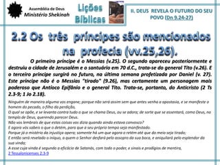 Assembléia de Deus 
Ministério Shekinah 
II. DEUS REVELA O FUTURO DO SEU 
POVO (Dn 9.24-27) 
O primeiro príncipe é o Messias (v.25). O segundo apareceu posteriormente e 
destruiu a cidade de Jerusalém e o santuário em 70 d.C., trata-se do general Tito (v.26). E 
o terceiro príncipe surgirá no futuro, na última semana profetizada por Daniel (v. 27). 
Este príncipe não é o Messias "tirado" (9.26), mas certamente um personagem mais 
poderoso que Antíoco Epifânio e o general Tito. Trata-se, portanto, do Anticristo (2 Ts 
2.3-9; 1 Jo 2.18). 
Ninguém de maneira alguma vos engane; porque não será assim sem que antes venha a apostasia, e se manifeste o 
homem do pecado, o filho da perdição, 
O qual se opõe, e se levanta contra tudo o que se chama Deus, ou se adora; de sorte que se assentará, como Deus, no 
templo de Deus, querendo parecer Deus. 
Não vos lembrais de que estas coisas vos dizia quando ainda estava convosco? 
E agora vós sabeis o que o detém, para que a seu próprio tempo seja manifestado. 
Porque já o mistério da injustiça opera; somente há um que agora o retém até que do meio seja tirado; 
E então será revelado o iníquo, a quem o Senhor desfará pelo assopro da sua boca, e aniquilará pelo esplendor da 
sua vinda; 
A esse cuja vinda é segundo a eficácia de Satanás, com todo o poder, e sinais e prodígios de mentira, 
2 Tessalonicenses 2:3-9 
 