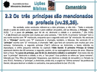 Assembléia de Deus 
Ministério Shekinah 
Na verdade, estes versículos referem-se a dois príncipes, e não três - “Sabe e entende: 
desde a saída da ordem para restaurar e para edificar Jerusalém, até ao Messias, o Príncipe…” (Dn 
9:25); “…e o povo do príncipe, que há de vir, destruirá a cidade e o santuário…” (Dn 9:26); 
“…E ele firmará um concerto com muitos por uma semana…” (Dn 9:27). O primeiro “príncipe” tem o 
seu nome escrito com “P” maiúsculo, enquanto que o segundo está com “p” minúsculo. No versículo 
25, o “Príncipe” escrito com “P” maiúsculo é chamado, também, o Messias. No versículo 27, o 
“príncipe” escrito com “p” minúsculo, é chamado “ele“, que fará um concerto com muitos por uma 
semana. Certamente, o segundo príncipe (”ele”) refere-se ao Anticristo; a besta referida no 
Apocalipse; o chifre pequeno referido no capítulo 7:8de Daniel. O primeiro Príncipe (é Cristo) 
aparecerá dentro das 69 semanas; o segundo, porém, só na septuagésima semana de anos. Observe 
bem a frase: “e o povo do príncipe, que há de vir, destruirá a cidade e o santuário“. Este texto não diz 
que “o príncipe” destruiria a cidade, e sim, o “seu povo“. Essa profecia se refere ao “povo romano“, 
liderado por Tito, filho do imperador Vespasiano, que destruiu a cidade de Jerusalém e o Templo no 
ano 70 d.C. Portanto, o “príncipe”, o Anticristo, ainda virá, e surgirá na “última semana” da profecia de 
Daniel, não para destruir a cidade e o santuário, mas para profaná-lo (ver 2Ts 2:4). 
 