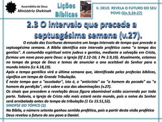 Assembléia de Deus 
Ministério Shekinah 
II. DEUS REVELA O FUTURO DO SEU 
POVO (Dn 9.24-27) 
O estudo das Escrituras demonstra um longo intervalo de tempo que precede a 
septuagésima semana. A Bíblia identifica este intervalo profético como "o tempo dos 
gentios". A comunhão espiritual entre judeus e gentios, mediante a salvação em Cristo, 
formou um novo povo para Deus: a Igreja (Ef 2.12-16; 1 Pe 2.9,10). Atualmente, estamos 
no tempo da graça de Deus e temos de anunciar o ano aceitável do Senhor para o 
mundo inteiro (Lc 4.18,19). 
Após o tempo gentílico virá a última semana que, identificada pelas profecias bíblicas, 
significa um tempo de Grande Tribulação. 
É neste tempo que o "assolador", isto é, o "anticristo" ou "o homem do pecado" ou "o 
homem da perdição", virá sobre a asa das abominações (v.27). 
Os sinais que precedem a revelação dessa figura abominável estão ocorrendo por toda 
parte. Todavia, a Igreja de Cristo não mais estará neste mundo, pois a noiva do Senhor 
será arrebatada antes do tempo da tribulação (1 Co 15.51,52). 
SINOPSE DO TÓPICO (2) 
Na Bíblia, o número setenta ganhou sentido profético, pois a partir desta visão profética 
Deus revelou o futuro do seu povo a Daniel. 
 