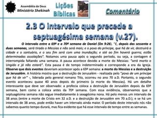 Assembléia de Deus 
Ministério Shekinah 
O intervalo entre a 69ª e a 70ª semana de Daniel (Dn 9:26). “E, depois das sessenta e 
duas semanas, será tirado o Messias e não será mais; e o povo do príncipe, que há de vir, destruirá a 
cidade e o santuário, e o seu fim será com uma inundação; e até ao fim haverá guerra; estão 
determinadas assolações“. Notamos uma pausa após o segundo período, ou seja, a contagem é 
interrompida faltando uma semana. A pausa acontece devido a morte do Messias: “será morto o 
Ungido e já não estará”. Esta pausa é de tempo indeterminado e corresponde a era da Igreja. 
Observe que dois eventos deveriam acontecer após a 69ª semana: a morte do Messias e a destruição 
de Jerusalém. A história mostra que a destruição de Jerusalém - realizada pelo “povo de um príncipe 
que há de vir” -, liderada pelo general romano Tito, ocorreu no ano 70 a.D. Portanto, o segundo 
evento aconteceu quase 40 anos depois do primeiro (a morte do Messias). Há um detalhe 
interessante que deve ser observado: a profecia coloca a destruição de Jerusalém depois da 69ª 
semana, bem como a coloca antes da 70ª semana. Com essa evidência, observamos que a 
septuagésima semana não segue imediatamente à sexagésima nona. Há pelo menos um intervalo de 
38 anos (entre a morte de Cristo em 32 a.D. e a destruição de Jerusalém em 70 a.D.); e se há um 
intervalo de 38 anos, pode então haver um intervalo ainda maior. O período deste intervalo nós não 
sabemos quanto tempo durará, mas fica evidente que há esse intervalo de tempo entre as semanas. 
 
