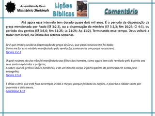 Assembléia de Deus 
Ministério Shekinah 
Até agora esse intervalo tem durado quase dois mil anos. É o período da dispensação da 
graça mencionada por Paulo (Ef 3:2,3), ou a dispensação do mistério (Ef 3:2,3; Rm 16:25; Cl 4:3), ou 
período dos gentios (Ef 3:5,6; Rm 11:25; Lc 21:24; Ap 11:2). Terminando esse tempo, Deus voltará a 
tratar com Israel, na última das setenta semanas. 
Se é que tendes ouvido a dispensação da graça de Deus, que para convosco me foi dada; 
Como me foi este mistério manifestado pela revelação, como antes um pouco vos escrevi; 
Efésios 3:2-3 
O qual noutros séculos não foi manifestado aos filhos dos homens, como agora tem sido revelado pelo Espírito aos 
seus santos apóstolos e profetas; 
A saber, que os gentios são co-herdeiros, e de um mesmo corpo, e participantes da promessa em Cristo pelo 
evangelho; 
Efésios 3:5-6 
E deixa o átrio que está fora do templo, e não o meças; porque foi dado às nações, e pisarão a cidade santa por 
quarenta e dois meses. 
Apocalipse 11:2 
 