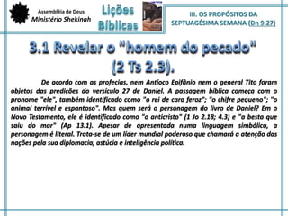 Assembléia de Deus 
Ministério Shekinah 
III. OS PROPÓSITOS DA 
SEPTUAGÉSIMA SEMANA (Dn 9.27) 
De acordo com as profecias, nem Antíoco Epifânio nem o general Tito foram 
objetos das predições do versículo 27 de Daniel. A passagem bíblica começa com o 
pronome "ele", também identificado como "o rei de cara feroz"; "o chifre pequeno"; "o 
animal terrível e espantoso". Mas quem será o personagem do livro de Daniel? Em o 
Novo Testamento, ele é identificado como "o anticristo" (1 Jo 2.18; 4.3) e "a besta que 
saiu do mar" (Ap 13.1). Apesar de apresentada numa linguagem simbólica, a 
personagem é literal. Trata-se de um líder mundial poderoso que chamará a atenção das 
nações pela sua diplomacia, astúcia e inteligência política. 
 