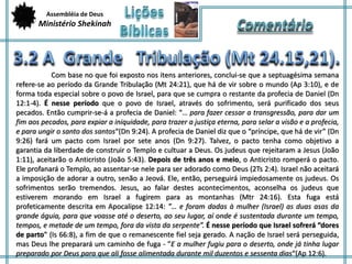 Assembléia de Deus 
Ministério Shekinah 
Com base no que foi exposto nos itens anteriores, conclui-se que a septuagésima semana 
refere-se ao período da Grande Tribulação (Mt 24:21), que há de vir sobre o mundo (Ap 3:10), e de 
forma toda especial sobre o povo de Israel, para que se cumpra o restante da profecia de Daniel (Dn 
12:1-4). É nesse período que o povo de Israel, através do sofrimento, será purificado dos seus 
pecados. Então cumprir-se-á a profecia de Daniel: “… para fazer cessar a transgressão, para dar um 
fim aos pecados, para expiar a iniquidade, para trazer a justiça eterna, para selar a visão e a profecia, 
e para ungir o santo dos santos“(Dn 9:24). A profecia de Daniel diz que o “príncipe, que há de vir” (Dn 
9:26) fará um pacto com Israel por sete anos (Dn 9:27). Talvez, o pacto tenha como objetivo a 
garantia da liberdade de construir o Templo e cultuar a Deus. Os judeus que rejeitaram a Jesus (João 
1:11), aceitarão o Anticristo (João 5:43). Depois de três anos e meio, o Anticristo romperá o pacto. 
Ele profanará o Templo, ao assentar-se nele para ser adorado como Deus (2Ts 2:4). Israel não aceitará 
a imposição de adorar a outro, senão a Jeová. Ele, então, perseguirá impiedosamente os judeus. Os 
sofrimentos serão tremendos. Jesus, ao falar destes acontecimentos, aconselha os judeus que 
estiverem morando em Israel a fugirem para as montanhas (Mtr 24:16). Esta fuga está 
profeticamente descrita em Apocalipse 12:14: ”… e foram dadas à mulher (Israel) as duas asas da 
grande águia, para que voasse até o deserto, ao seu lugar, aí onde é sustentada durante um tempo, 
tempos, e metade de um tempo, fora da vista da serpente”. É nesse período que Israel sofrerá “dores 
de parto” (Is 66:8), a fim de que o remanescente fiel seja gerado. A nação de Israel será perseguida, 
mas Deus lhe preparará um caminho de fuga - ”E a mulher fugiu para o deserto, onde já tinha lugar 
preparado por Deus para que ali fosse alimentada durante mil duzentos e sessenta dias“(Ap 12:6). 
 
