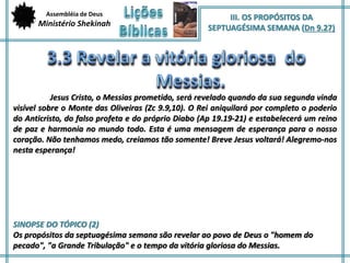 Assembléia de Deus 
Ministério Shekinah 
III. OS PROPÓSITOS DA 
SEPTUAGÉSIMA SEMANA (Dn 9.27) 
Jesus Cristo, o Messias prometido, será revelado quando da sua segunda vinda 
visível sobre o Monte das Oliveiras (Zc 9.9,10). O Rei aniquilará por completo o poderio 
do Anticristo, do falso profeta e do próprio Diabo (Ap 19.19-21) e estabelecerá um reino 
de paz e harmonia no mundo todo. Esta é uma mensagem de esperança para o nosso 
coração. Não tenhamos medo, creiamos tão somente! Breve Jesus voltará! Alegremo-nos 
nesta esperança! 
SINOPSE DO TÓPICO (2) 
Os propósitos da septuagésima semana são revelar ao povo de Deus o "homem do 
pecado", "a Grande Tribulação" e o tempo da vitória gloriosa do Messias. 
 