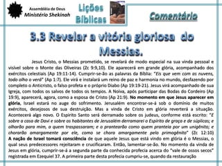 Assembléia de Deus 
Ministério Shekinah 
Jesus Cristo, o Messias prometido, se revelará de modo especial na sua vinda pessoal e 
visível sobre o Monte das Oliveiras (Zc 9:9,10). Ele aparecerá em grande glória, acompanhado dos 
exércitos celestiais (Ap 19:11-14). Cumprir-se-ão as palavras da Bíblia: “Eis que vem com as nuvens, 
todo olho o verá” (Ap 1:7). Ele virá e instalará um reino de paz e harmonia no mundo, desfazendo por 
completo o Anticristo, o falso profeta e o próprio Diabo (Ap 19:19-21). Jesus virá acompanhado de sua 
Igreja, com todos os salvos de todos os tempos. A Noiva, após participar das Bodas do Cordeiro (Ap 
19:9), aparecerá, agora, como a esposa de Cristo (Ap 21:9). No momento em que Jesus aparecer em 
glória, Israel estará no auge do sofrimento. Jerusalém encontrar-se-á sob o domínio de muitos 
exércitos, desejosos de sua destruição. Mas a vinda de Cristo em glória reverterá a situação. 
Acontecerá algo novo. O Espirito Santo será derramado sobre os judeus, conforme está escrito: “E 
sobre a casa de Davi e sobre os habitantes de Jerusalém derramarei o Espírito de graça e de súplicas; e 
olharão para mim, a quem traspassaram; e o prantearão como quem pranteia por um unigênito; e 
chorarão amargamente por ele, como se chora amargamente pelo primogênito” (Zc 12:10) 
A nação de Israel tomará consciência de que aquele Jesus que está vindo em glória é o Messias, o 
qual seus predecessores rejeitaram e crucificaram. Então, lamentar-se-ão. No momento da vinda de 
Jesus em glória, cumprir-se-á a segunda parte da conhecida profecia acerca do “vale de ossos secos” 
registrada em Ezequiel 37. A primeira parte desta profecia cumpriu-se, quando da restauração 
 