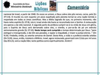 Assembléia de Deus 
Ministério Shekinah 
nacional de Israel, a partir de 1948. Os ossos se uniram, e Deus sobre eles pôs nervos, carne, pele (Ez 
37:5-8). O mundo viu com espanto um povo espalhado pelo planeta tornar-se uma nação temida e 
respeitada em todas as áreas científicas. Mas a Bíblia Sagrada diz que, no primeiro momento, não 
havia neles espírito (Ez 37:8), isto é, Israel ainda não havia se reconciliado com o Senhor. A restauração 
era apenas a da vida nacional. A segunda parte da profecia cumprir-se-á na vinda de Jesus em glória, 
pois o Espirito de Deus será derramado sobre eles, e viverão, e por-se-ão de pé um exército 
extremamente grande (Ez 37:10). Neste tempo será cumprido o tempo determinado por Deus: “para 
extinguir a transgressão, e dar fim aos pecados, e expiar a iniquidade, e trazer a justiça eterna…” (Dn 
9:24). Findarão, então, as setenta semanas de Daniel. Desta feita, a visão e a profecia estarão seladas 
(Dn 9:24). Jesus, então, instalará o Milênio. Israel, agora restaurado, governará com Cristo por mil anos 
(Ap 20:2,5); será a nação líder, tanto política como espiritualmente. Amém!! 
 