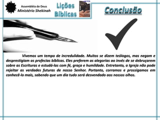 Assembléia de Deus 
Ministério Shekinah 
Vivemos um tempo de incredulidade. Muitos se dizem teólogos, mas negam e 
desprestigiam as profecias bíblicas. Eles preferem as alegorias ao invés de se debruçarem 
sobre as Escrituras e estudá-las com fé, graça e humildade. Entretanto, a Igreja não pode 
rejeitar as verdades futuras de nosso Senhor. Portanto, corramos e prossigamos em 
conhecê-lo mais, sabendo que um dia tudo será desvendado aos nossos olhos. 
 