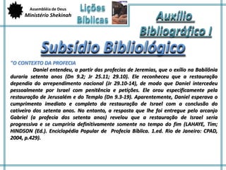 Assembléia de Deus 
Ministério Shekinah 
"O CONTEXTO DA PROFECIA 
Daniel entendeu, a partir das profecias de Jeremias, que o exílio na Babilônia 
duraria setenta anos (Dn 9.2; Jr 25.11; 29.10). Ele reconheceu que a restauração 
dependia do arrependimento nacional (Jr 29.10-14), de modo que Daniel intercedeu 
pessoalmente por Israel com penitência e petições. Ele orou especificamente pela 
restauração de Jerusalém e do Templo (Dn 9.3-19). Aparentemente, Daniel esperava o 
cumprimento imediato e completo da restauração de Israel com a conclusão do 
cativeiro dos setenta anos. No entanto, a resposta que lhe foi entregue pelo arcanjo 
Gabriel (a profecia dos setenta anos) revelou que a restauração de Israel seria 
progressiva e se cumpriria definitivamente somente no tempo do fim (LAHAYE, Tim; 
HINDSON (Ed.). Enciclopédia Popular de Profecia Bíblica. 1.ed. Rio de Janeiro: CPAD, 
2004, p.429). 
 