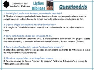 Assembléia de Deus 
Ministério Shekinah 
1. Em relação à profecia de Jeremias, o que Daniel descobriu? 
R. Ele descobriu que a profecia de Jeremias determinava um tempo de setenta anos de 
cativeiro para os judeus. Logo este tempo marcado pelo sofrimento chegaria ao fim. 
2. O que a oração intercessória de Daniel demonstrou? 
R. A oração de Daniel demonstrou uma atitude confessional e de reconhecimento da 
culpa. 
3. Como está dividido o bloco dos versículos 24-27? 
R. O bloco que forma os versículos 24-27 é profeticamente dividido em três grupos: 1) sete 
semanas (49 anos); 2) sessenta e duas semanas (434 anos); 3) uma semana (7 anos). 
4. Como é identificado o intervalo da "septuagésima semana"? 
R. Esta última semana refere-se ao período que implicará o advento do Anticristo e o início 
do tempo de tribulação para Israel. 
5. Mencione os propósitos da septuagésima semana. 
R. Revelar ao povo de Deus o "homem do pecado", "a Grande Tribulação" e o tempo da 
vitória gloriosa do Messias 
 