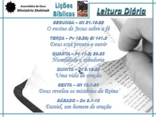 Assembléia de Deus 
Ministério Shekinah 
SEGUNDA – Mt 21.18-22 
O ensino de Jesus sobre a fé 
TERÇA – Pv 15.29; Sl 141.2 
Deus está pronto a ouvir 
QUARTA – Pv 11.2; 29.23 
Humildade e sabedoria 
QUINTA – Dt 9.18-29 
Uma vida de oração 
SEXTA – Mt 13.1-23 
Deus revelou os mistérios do Reino 
SÁBADO – Dn 9.1-10 
Daniel, um homem de oração 
 