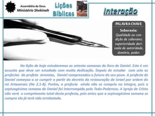 Assembléia de Deus 
Ministério Shekinah 
Na lição de hoje estudaremos as setenta semanas do livro de Daniel. Este é um 
assunto que deve ser estudado com muita dedicação. Depois de estudar com zelo as 
profecias do profeta Jeremias, Daniel compreendeu o futuro do seu povo. A profecia de 
Daniel começou a se cumprir a partir do decreto da restauração de Israel por ordem do 
rei Artaxerxes (Ne 2.1-8). Porém, a profecia ainda não se cumpriu na íntegra, pois a 
septuagésima semana de Daniel foi interrompida pelo Todo-Poderoso. A Igreja de Cristo 
não verá o cumprimento total desta profecia, pois antes que a septuagésima semana se 
cumpra ela já terá sido arrebatada. 
 