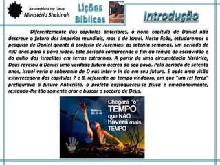 Assembléia de Deus 
Ministério Shekinah 
Diferentemente dos capítulos anteriores, o nono capítulo de Daniel não 
descreve o futuro dos impérios mundiais, mas o de Israel. Nesta lição, estudaremos a 
pesquisa de Daniel quanto à profecia de Jeremias: as setenta semanas, um período de 
490 anos para o povo judeu. Este período compreende o fim do tempo da escravidão e 
do exílio dos israelitas em terras estranhas. A partir de uma circunstância histórica, 
Deus revelou a Daniel uma verdade futura acerca do seu povo. Pelo período de setenta 
anos, Israel veria a soberania de D eus inter v in do em seu futuro. E após uma visão 
estarrecedora dos capítulos 7 e 8, referente ao tempo vindouro, em que "um rei feroz" 
prefigurava o futuro Anticristo, o profeta enfraqueceu-se física e emocionalmente, 
restando-lhe tão somente orar e buscar o socorro de Deus. 
 