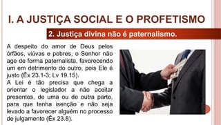 10
2. Justiça divina não é paternalismo.
A despeito do amor de Deus pelos
órfãos, viúvas e pobres, o Senhor não
age de forma paternalista, favorecendo
um em detrimento do outro, pois Ele é
justo (Êx 23.1-3; Lv 19.15).
A Lei é tão precisa que chega a
orientar o legislador a não aceitar
presentes, de uma ou de outra parte,
para que tenha isenção e não seja
levado a favorecer alguém no processo
de julgamento (Êx 23.8).
I. A JUSTIÇA SOCIAL E O PROFETISMO
 