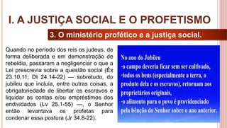 11
3. O ministério profético e a justiça social.
Quando no período dos reis os judeus, de
forma deliberada e em demonstração de
rebeldia, passaram a negligenciar o que a
Lei prescrevia sobre a questão social (Êx
23.10,11; Dt 24.14-22) — sobretudo, do
jubileu que incluía, entre outras coisas, a
obrigatoriedade de libertar os escravos e
liquidar as contas e/ou empréstimos dos
endividados (Lv 25.1-55) —, o Senhor
então levantava os profetas para
condenar essa postura (Jr 34.8-22).
I. A JUSTIÇA SOCIAL E O PROFETISMO
 