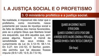 12
3. O ministério profético e a justiça social.
Na realidade, é impossível não notar que o
profetismo, como movimento, nasce
justamente por causa da injustiça social e
da falta de defesa dos menos favorecidos,
pois se o próprio Deus que libertara Israel
era esquecido, que dirá aqueles que, sem
posse alguma, ficavam à mercê da
sensibilidade dos seus irmãos no
cumprimento da Lei (Is 3.12-15; 58.1-14;
Dn 4.27; Am 2.6-12). O Senhor, porém,
não permitiu que tal descaso ficasse
impune (Sl 9.1-20; 12.5; Zc 7.5-14).
I. A JUSTIÇA SOCIAL E O PROFETISMO
 