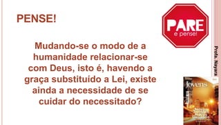 13
PENSE!
Mudando-se o modo de a
humanidade relacionar-se
com Deus, isto é, havendo a
graça substituído a Lei, existe
ainda a necessidade de se
cuidar do necessitado?
Profa.NayaraDamasceno
 