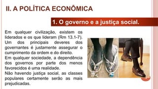 16
1. O governo e a justiça social.
Em qualquer civilização, existem os
liderados e os que lideram (Rm 13.1-7).
Um dos principais deveres dos
governantes é justamente assegurar o
cumprimento da ordem e do direito.
Em qualquer sociedade, a dependência
dos governos por parte dos menos
favorecidos é uma realidade.
Não havendo justiça social, as classes
populares certamente serão as mais
prejudicadas.
II. A POLÍTICA ECONÔMICA
 