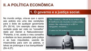17
1. O governo e a justiça social.
No mundo antigo, cria-se que o apoio
aos pobres era uma das condições
para o êxito de qualquer governante
(Pv 29.14). Um exemplo claro dessa
verdade pode ser visto no “conselho”
dado por Daniel a Nabucodonosor:
“Portanto, ó rei, aceita o meu conselho
e desfaze os teus pecados pela justiça
e as tuas iniquidades, usando de
misericórdia para com os pobres, e
talvez se prolongue a tua tranquilidade”
(Dn 4.27).
II. A POLÍTICA ECONÔMICA
 