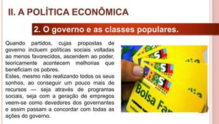 18
2. O governo e as classes populares.
Quando partidos, cujas propostas de
governo incluem políticas sociais voltadas
ao menos favorecidos, ascendem ao poder,
teoricamente acontecem melhorias que
beneficiam os pobres.
Estes, mesmo não realizando todos os seus
sonhos, ao conseguir um pouco mais de
recursos — seja através de programas
sociais, seja com a geração de empregos
veem-se como devedores dos governantes
e assim passam a concordar com todas as
ações do governo.
II. A POLÍTICA ECONÔMICA
 